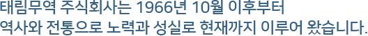 태림무역 주식회사는 1966년 10월 이후부터역사와 전통으로 노력과 성실로 현재까지 이루어 왔습니다.